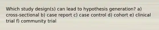 Which study design(s) can lead to hypothesis generation? a) cross-sectional b) case report c) case control d) cohort e) clinical trial f) community trial