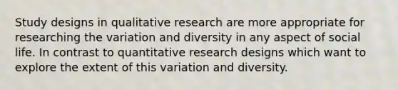 Study designs in qualitative research are more appropriate for researching the variation and diversity in any aspect of social life. In contrast to quantitative research designs which want to explore the extent of this variation and diversity.