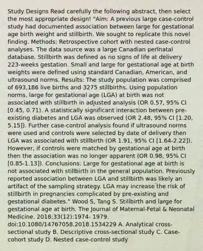 Study Designs Read carefully the following abstract, then select the most appropriate design! "Aim: A previous large case-control study had documented association between large for gestational age birth weight and stillbirth. We sought to replicate this novel finding. Methods: Retrospective cohort with nested case-control analyses. The data source was a large Canadian perinatal database. Stillbirth was defined as no signs of life at delivery 223-weeks gestation. Small and large for gestational age at birth weights were defined using standard Canadian, American, and ultrasound norms. Results: The study population was comprised of 693,186 live births and 3275 stillbirths. Using population norms, large for gestational age (LGA) at birth was not associated with stillbirth in adjusted analysis (OR 0.57, 95% CI [0.45, 0.71). A statistically significant interaction between pre-existing diabetes and LGA was observed (OR 2.48, 95% CI [1.20, 5.15]). Further case-control analysis found if ultrasound norms were used and controls were selected by date of delivery then LGA was associated with stillbirth (OR 1.91, 95% CI [1.64-2.22]). However, if controls were matched by gestational age at birth then the association was no longer apparent (OR 0.98, 95% CI [0.85-1.13]). Conclusions: Large for gestational age at birth is not associated with stillbirth in the general population. Previously reported association between LGA and stillbirth was likely an artifact of the sampling strategy. LGA may increase the risk of stillbirth in pregnancies complicated by pre-existing and gestational diabetes." Wood S, Tang S. Stillbirth and large for gestational age at birth. The Journal of Maternal-Fetal & Neonatal Medicine. 2018;33(12):1974- 1979. doi:10.1080/14767058.2018.1534229 A. Analytical cross-sectional study B. Descriptive cross-sectional study C. Case-cohort study D. Nested case-control study