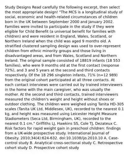 Study Designs Read carefully the following excerpt, then select the most appropriate design! "The MCS is a longitudinal study of social, economic and health-related circumstances of children born in the UK between September 2000 and January 2002. Families were invited to participate in the study if they were eligible for Child Benefit (a universal benefit for families with children) and were resident in England, Wales, Scotland, or Northern Ireland when the child was aged 9 months old. A stratified clustered sampling design was used to over-represent children from ethnic minority groups and those living in disadvantaged areas, and from Wales, Scotland and Northern Ireland. The original sample consisted of 18819 infants (18 553 families), who were 9 months old at the first contact (response 72%), and 3 and 5 years at the second and third contacts respectively. Of the 18 296 singleton infants, 71% (n=12 989) from the original cohort participated at all three contacts. At each contact interviews were carried out by trained interviewers in the home with the main caregiver, who was usually the mother. At the second and third contacts, trained interviewers measured the children's weight and height without shoes or outdoor clothing. The children were weighed using Tanita HD-305 scales (Tanita UK Ltd, Middlesex, UK), recorded to the nearest 0.1 kg, and height was measured using Leicester Height Measure Stadiometers (Seca Ltd, Birmingham, UK), recorded to the nearest 0.1 cm." Griffiths LJ, Hawkins SS, Cole TJ, Dezateux C. Risk factors for rapid weight gain in preschool children: findings from a UK-wide prospective study. International Journal of Obesity. 2010;34(4):624-632. doi:10.1038/ijo.2010.10 A. Case-control study B. Analytical cross-sectional study C. Retrospective cohort study D. Prospective cohort study