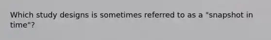 Which study designs is sometimes referred to as a "snapshot in time"?