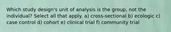 Which study design's unit of analysis is the group, not the individual? Select all that apply. a) cross-sectional b) ecologic c) case control d) cohort e) clinical trial f) community trial