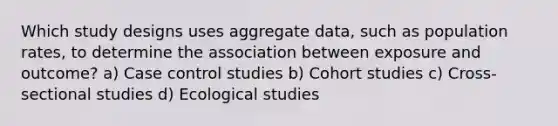 Which study designs uses aggregate data, such as population rates, to determine the association between exposure and outcome? a) Case control studies b) Cohort studies c) Cross-sectional studies d) Ecological studies