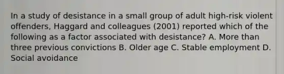 In a study of desistance in a small group of adult high-risk violent offenders, Haggard and colleagues (2001) reported which of the following as a factor associated with desistance? A. More than three previous convictions B. Older age C. Stable employment D. Social avoidance