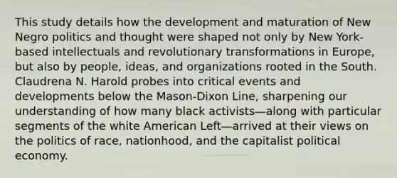 This study details how the development and maturation of New Negro politics and thought were shaped not only by New York-based intellectuals and revolutionary transformations in Europe, but also by people, ideas, and organizations rooted in the South. Claudrena N. Harold probes into critical events and developments below the Mason-Dixon Line, sharpening our understanding of how many black activists―along with particular segments of the white American Left―arrived at their views on the politics of race, nationhood, and the capitalist political economy.