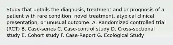 Study that details the diagnosis, treatment and or prognosis of a patient with rare condition, novel treatment, atypical clinical presentation, or unusual outcome. A. Randomized controlled trial (RCT) B. Case-series C. Case-control study D. Cross-sectional study E. Cohort study F. Case-Report G. Ecological Study