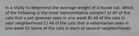 In a study to determine the average weight of a house cat, which of the following is the most representative sample? A) All of the cats that a pet groomer sees in one week B) All of the cats in your neighborhood C) All of the cats that a veterinarian sees in one week D) Some of the cats in each of several neighborhoods