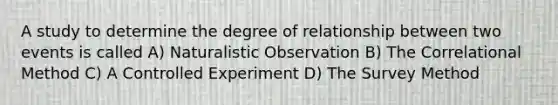 A study to determine the degree of relationship between two events is called A) Naturalistic Observation B) The Correlational Method C) A Controlled Experiment D) The Survey Method