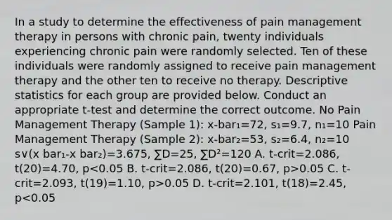 In a study to determine the effectiveness of pain management therapy in persons with chronic pain, twenty individuals experiencing chronic pain were randomly selected. Ten of these individuals were randomly assigned to receive pain management therapy and the other ten to receive no therapy. Descriptive statistics for each group are provided below. Conduct an appropriate t-test and determine the correct outcome. No Pain Management Therapy (Sample 1): x-bar₁=72, s₁=9.7, n₁=10 Pain Management Therapy (Sample 2): x-bar₂=53, s₂=6.4, n₂=10 s∨(x bar₁-x bar₂)=3.675, ∑D=25, ∑D²=120 A. t-crit=2.086, t(20)=4.70, p 0.05 C. t-crit=2.093, t(19)=1.10, p>0.05 D. t-crit=2.101, t(18)=2.45, p<0.05