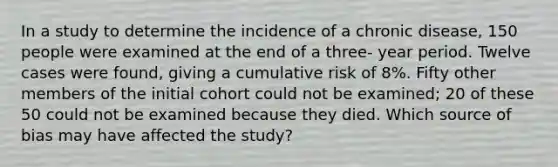 In a study to determine the incidence of a chronic disease, 150 people were examined at the end of a three- year period. Twelve cases were found, giving a cumulative risk of 8%. Fifty other members of the initial cohort could not be examined; 20 of these 50 could not be examined because they died. Which source of bias may have affected the study?