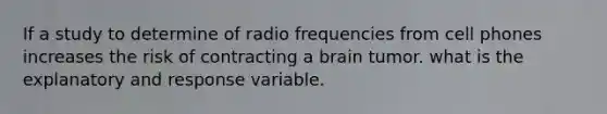 If a study to determine of radio frequencies from cell phones increases the risk of contracting a brain tumor. what is the explanatory and response variable.