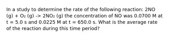 In a study to determine the rate of the following reaction: 2NO (g) + O₂ (g) -> 2NO₂ (g) the concentration of NO was 0.0700 M at t = 5.0 s and 0.0225 M at t = 650.0 s. What is the average rate of the reaction during this time period?