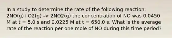 In a study to determine the rate of the following reaction: 2NO(g)+O2​(g) -> 2NO2​(g) the concentration of NO was 0.0450 M at t = 5.0 s and 0.0225 M at t = 650.0 s. What is the average rate of the reaction per one mole of NO during this time period?