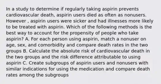 In a study to determine if regularly taking aspirin prevents cardiovascular death, aspirin users died as often as nonusers. However , aspirin users were sicker and had illnesses more likely to be treated with aspirin. Which of the following methods is the best way to account for the propensity of people who take aspirin? A. For each person using aspirin, match a nonuser on age, sex, and comorbidity and compare death rates in the two groups B. Calculate the absolute risk of cardiovascular death in the two groups and the risk difference attributable to using aspirin C. Create subgroups of aspirin users and nonusers with similar indications for using the medication and compare death rates among the subgroups