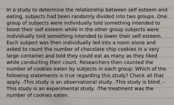 In a study to determine the relationship between self esteem and eating, subjects had been randomly divided into two groups. One group of subjects were individually told something intended to boost their self esteem while in the other group subjects were individually told something intended to lower their self esteem. Each subject was then individually led into a room alone and asked to count the number of chocolate chip cookies in a very large container and told they could eat as many as they liked while conducting their count. Researchers then counted the number of cookies eaten by subjects in each group. Which of the following statements is true regarding this study? Check all that apply. -This study is an observational study. -This study is blind. -This study is an experimental study. -The treatment was the number of cookies eaten.