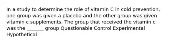 In a study to determine the role of vitamin C in cold prevention, one group was given a placebo and the other group was given vitamin c supplements. The group that received the vitamin c was the _______ group Questionable Control Experimental Hypothetical