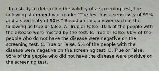 . In a study to determine the validity of a screening test, the following statement was made: "The test has a sensitivity of 95% and a specificity of 90%." Based on this, answer each of the following as true or false. A. True or False: 10% of the people with the disease were missed by the test. B. True or False: 90% of the people who do not have the disease were negative on the screening test. C. True or False: 5% of the people with the disease were negative on the screening test. D. True or False: 95% of the people who did not have the disease were positive on the screening test.