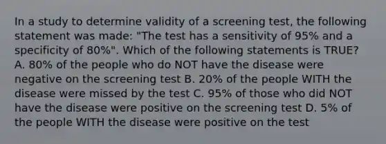 In a study to determine validity of a screening test, the following statement was made: "The test has a sensitivity of 95% and a specificity of 80%". Which of the following statements is TRUE? A. 80% of the people who do NOT have the disease were negative on the screening test B. 20% of the people WITH the disease were missed by the test C. 95% of those who did NOT have the disease were positive on the screening test D. 5% of the people WITH the disease were positive on the test