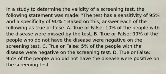 In a study to determine the validity of a screening test, the following statement was made: "The test has a sensitivity of 95% and a specificity of 90%." Based on this, answer each of the following as true or false. A. True or False: 10% of the people with the disease were missed by the test. B. True or False: 90% of the people who do not have the disease were negative on the screening test. C. True or False: 5% of the people with the disease were negative on the screening test. D. True or False: 95% of the people who did not have the disease were positive on the screening test.