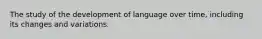 The study of the development of language over time, including its changes and variations.