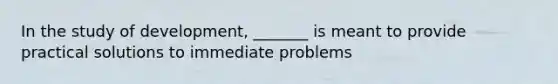 In the study of development, _______ is meant to provide practical solutions to immediate problems