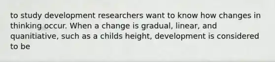 to study development researchers want to know how changes in thinking occur. When a change is gradual, linear, and quanitiative, such as a childs height, development is considered to be