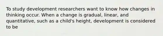 To study development researchers want to know how changes in thinking occur. When a change is gradual, linear, and quantitative, such as a child's height, development is considered to be