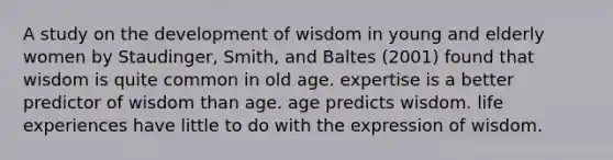 A study on the development of wisdom in young and elderly women by Staudinger, Smith, and Baltes (2001) found that wisdom is quite common in old age. expertise is a better predictor of wisdom than age. age predicts wisdom. life experiences have little to do with the expression of wisdom.