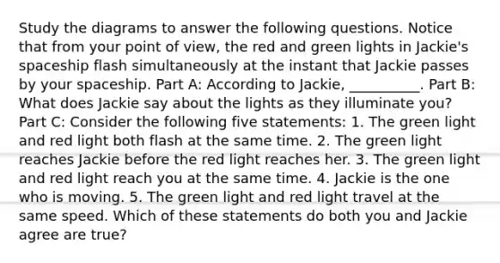 Study the diagrams to answer the following questions. Notice that from your point of view, the red and green lights in Jackie's spaceship flash simultaneously at the instant that Jackie passes by your spaceship. Part A: According to Jackie, __________. Part B: What does Jackie say about the lights as they illuminate you? Part C: Consider the following five statements: 1. The green light and red light both flash at the same time. 2. The green light reaches Jackie before the red light reaches her. 3. The green light and red light reach you at the same time. 4. Jackie is the one who is moving. 5. The green light and red light travel at the same speed. Which of these statements do both you and Jackie agree are true?