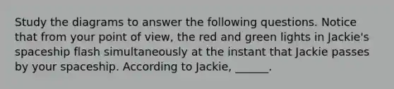 Study the diagrams to answer the following questions. Notice that from your point of view, the red and green lights in Jackie's spaceship flash simultaneously at the instant that Jackie passes by your spaceship. According to Jackie, ______.