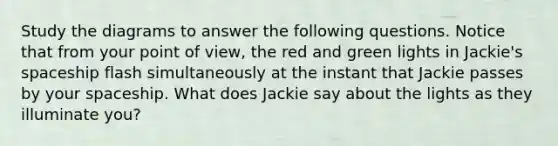 Study the diagrams to answer the following questions. Notice that from your point of view, the red and green lights in Jackie's spaceship flash simultaneously at the instant that Jackie passes by your spaceship. What does Jackie say about the lights as they illuminate you?