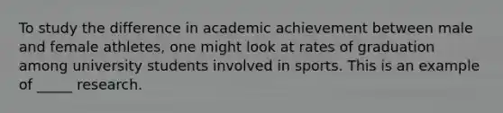 To study the difference in academic achievement between male and female athletes, one might look at rates of graduation among university students involved in sports. This is an example of _____ research.