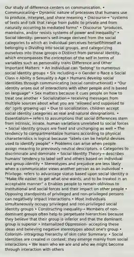 Our study of difference centers on communication. • Communicating→ Dynamic nature of processes that humans use to produce, interpret, and share meaning • Discourse→ "systems of texts and talk that range from public to private and from naturally occurring to mediated forms" • Discourse "produces, maintains, and/or resists systems of power and inequality" • Social Identity- person's self-image derived from the social categories to which an individual perceives herself/himself as belonging o Dividing into social groups, and categorizing ourselves into those groups o Distinct from personal identity, which encompasses the conception of the self in terms of variables such as personality traits Difference and Other Important Matters: • An individual can "belong" to numerous social identity groups • Six including→ o Gender o Race o Social Class o Ability o Sexuality o Age • Humans develop social identities through communicating (social constructionist) • "Our identity arises out of interactions with other people and is based on language" • Sex matters because it cues people on how to treat one another • Socialization→ receiving messages from multiple sources about what you are "allowed and supposed to do" (girls growing up) • Due to socialization, children accept social identity categories as real and natural designations. • Essentialism→ refers to assumptions that social differences stem from intrinsic, innate, human variations unrelated to social forces • Social identity groups are fixed and unchanging as well • The tendency to compartmentalize humans according to physical characteristics is logical because "labels can be helpful devises used to identify people" • Problems can arise when people assign meaning to previously neutral descriptors. o Categories to discriminate and dominate • Social Identity Theory→ describes humans' tendency to label self and others based on individual and group identity • Stereotypes and prejudice are less likely when a communicator views another person as an individual • Privilege- refers to advantage status based upon social identity o "Make life easier; to get what one wants, and to be treated in an acceptable manner" o Enables people to remain oblivious to institutional and social forces and their impact on other people • Opposing standpoints of privileged and non-privileged persons can negatively impact interactions • Most individuals simultaneously occupy privileged and non-privileged social identity groups • Constructing inequality→ Members of non-dominant groups often help to perpetuate hierarchies because they believe that their group is inferior and that the dominant group is superior • Internalized Oppression- accepting these ideas and believing negative stereotypes about one's group • Colorism- intragroup hierarchy of skin color Summary: • Social Identities are created in context; they emerge mainly from social interactions • We learn who we are and who we might become through interaction with others
