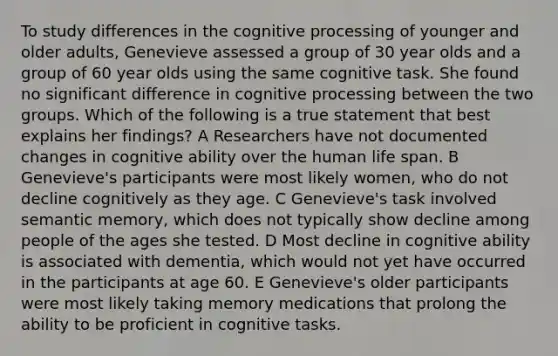 To study differences in the cognitive processing of younger and older adults, Genevieve assessed a group of 30 year olds and a group of 60 year olds using the same cognitive task. She found no significant difference in cognitive processing between the two groups. Which of the following is a true statement that best explains her findings? A Researchers have not documented changes in cognitive ability over the human life span. B Genevieve's participants were most likely women, who do not decline cognitively as they age. C Genevieve's task involved semantic memory, which does not typically show decline among people of the ages she tested. D Most decline in cognitive ability is associated with dementia, which would not yet have occurred in the participants at age 60. E Genevieve's older participants were most likely taking memory medications that prolong the ability to be proficient in cognitive tasks.