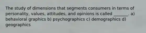 The study of dimensions that segments consumers in terms of personality, values, attitudes, and opinions is called _______. a) behavioral graphics b) psychographics c) demographics d) geographics