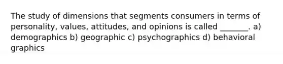 The study of dimensions that segments consumers in terms of personality, values, attitudes, and opinions is called _______. a) demographics b) geographic c) psychographics d) behavioral graphics