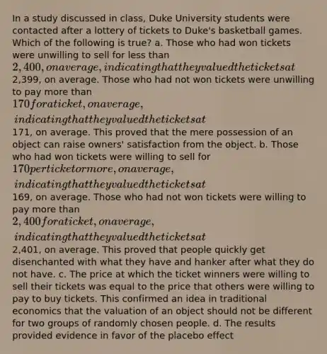 In a study discussed in class, Duke University students were contacted after a lottery of tickets to Duke's basketball games. Which of the following is true? a. Those who had won tickets were unwilling to sell for less than 2,400, on average, indicating that they valued the tickets at2,399, on average. Those who had not won tickets were unwilling to pay more than 170 for a ticket, on average, indicating that they valued the tickets at171, on average. This proved that the mere possession of an object can raise owners' satisfaction from the object. b. Those who had won tickets were willing to sell for 170 per ticket or more, on average, indicating that they valued the tickets at169, on average. Those who had not won tickets were willing to pay more than 2,400 for a ticket, on average, indicating that they valued the tickets at2,401, on average. This proved that people quickly get disenchanted with what they have and hanker after what they do not have. c. The price at which the ticket winners were willing to sell their tickets was equal to the price that others were willing to pay to buy tickets. This confirmed an idea in traditional economics that the valuation of an object should not be different for two groups of randomly chosen people. d. The results provided evidence in favor of the placebo effect