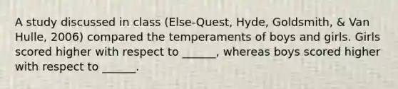 A study discussed in class (Else-Quest, Hyde, Goldsmith, & Van Hulle, 2006) compared the temperaments of boys and girls. Girls scored higher with respect to ______, whereas boys scored higher with respect to ______.