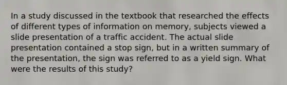 In a study discussed in the textbook that researched the effects of different types of information on memory, subjects viewed a slide presentation of a traffic accident. The actual slide presentation contained a stop sign, but in a written summary of the presentation, the sign was referred to as a yield sign. What were the results of this study?