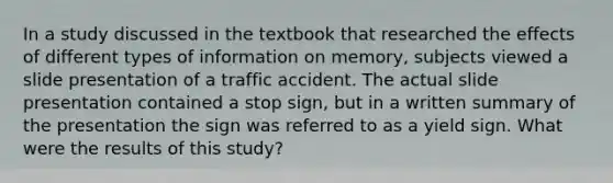 In a study discussed in the textbook that researched the effects of different types of information on memory, subjects viewed a slide presentation of a traffic accident. The actual slide presentation contained a stop sign, but in a written summary of the presentation the sign was referred to as a yield sign. What were the results of this study?