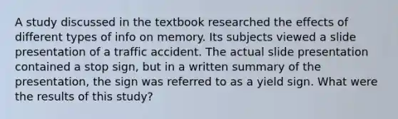 A study discussed in the textbook researched the effects of different types of info on memory. Its subjects viewed a slide presentation of a traffic accident. The actual slide presentation contained a stop sign, but in a written summary of the presentation, the sign was referred to as a yield sign. What were the results of this study?