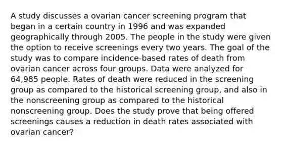 A study discusses a ovarian cancer screening program that began in a certain country in 1996 and was expanded geographically through 2005. The people in the study were given the option to receive screenings every two years. The goal of the study was to compare incidence-based rates of death from ovarian cancer across four groups. Data were analyzed for 64,985 people. Rates of death were reduced in the screening group as compared to the historical screening group, and also in the nonscreening group as compared to the historical nonscreening group. Does the study prove that being offered screenings causes a reduction in death rates associated with ovarian cancer?