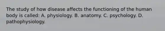 The study of how disease affects the functioning of the human body is​ called: A. physiology. B. anatomy. C. psychology. D. pathophysiology.