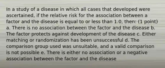 In a study of a disease in which all cases that developed were ascertained, if the relative risk for the association between a factor and the disease is equal to or less than 1.0, then: (1 point) a. There is no association between the factor and the disease b. The factor protects against development of the disease c. Either matching or randomization has been unsuccessful d. The comparison group used was unsuitable, and a valid comparison is not possible e. There is either no association or a negative association between the factor and the disease