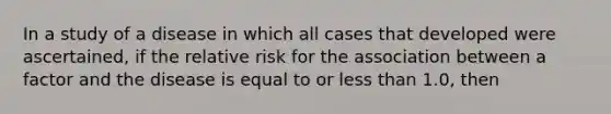 In a study of a disease in which all cases that developed were ascertained, if the relative risk for the association between a factor and the disease is equal to or less than 1.0, then