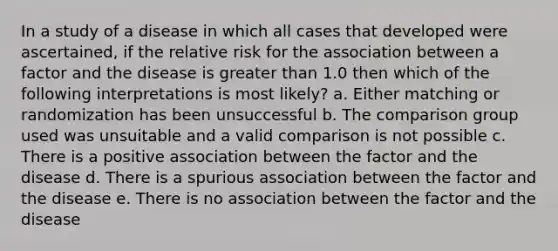 In a study of a disease in which all cases that developed were ascertained, if the relative risk for the association between a factor and the disease is greater than 1.0 then which of the following interpretations is most likely? a. Either matching or randomization has been unsuccessful b. The comparison group used was unsuitable and a valid comparison is not possible c. There is a positive association between the factor and the disease d. There is a spurious association between the factor and the disease e. There is no association between the factor and the disease