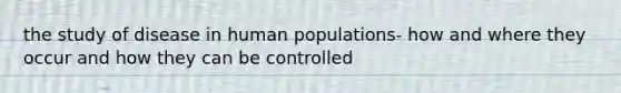 the study of disease in human populations- how and where they occur and how they can be controlled