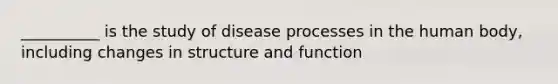 __________ is the study of disease processes in the human body, including changes in structure and function