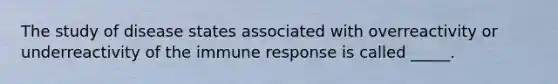 The study of disease states associated with overreactivity or underreactivity of the immune response is called _____.