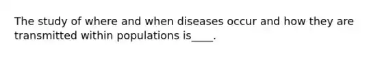 The study of where and when diseases occur and how they are transmitted within populations is____.